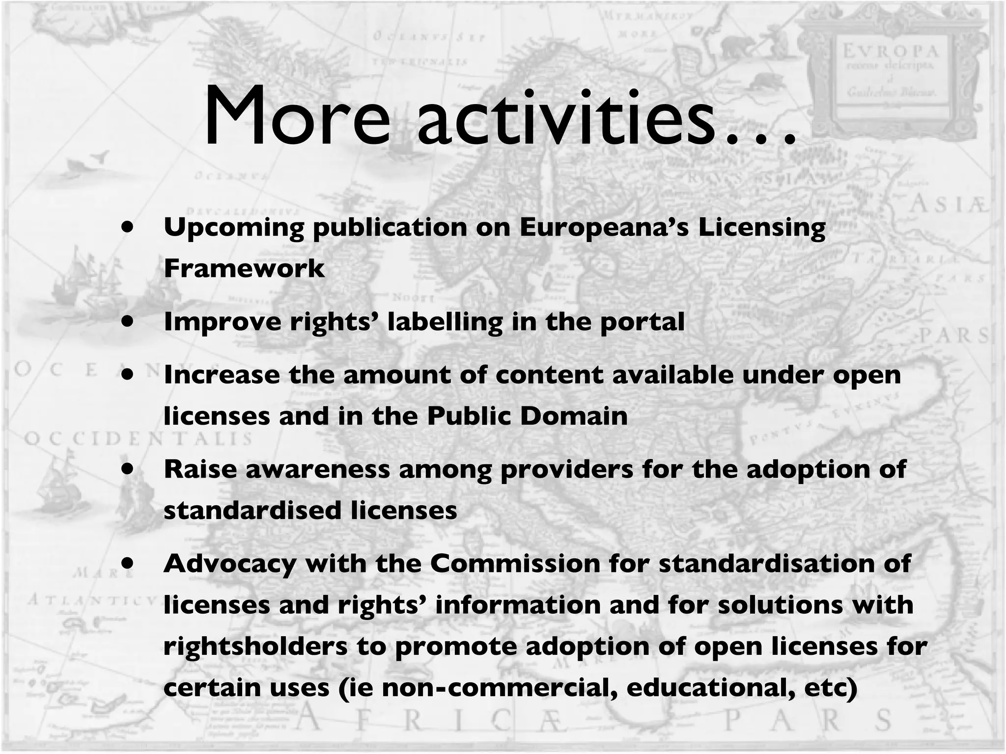 More activities… Upcoming publication on Europeana’s Licensing Framework Improve rights’ labelling in the portal Increase the amount of content available under open licenses and in the Public Domain Raise awareness among providers for the adoption of standardised licenses  Advocacy with the Commission for standardisation of licenses and rights’ information and for solutions with rightsholders to promote adoption of open licenses for certain uses (ie non-commercial, educational, etc)  