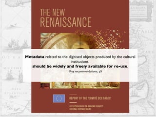 Metadata  related to the digitised objects produced by the cultural institutions  should be widely and freely available for re-use . Key recommendations, p5 