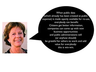 When public data  (which already has been created at public  expense) is made openly available for re-use, everybody can benefit: Citizens get better information,  companies can come up with new  business opportunities  and public administrations will  (or anyhow should)  be grateful for others to work and add  value for everybody:  this is win-win.   