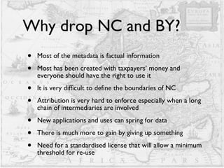 Why drop NC and BY? Most of the metadata is factual information Most has been created with taxpayers’ money and everyone should have the right to use it It is very difficult to define the boundaries of NC Attribution is very hard to enforce especially when a long chain of intermediaries are involved  New applications and uses can spring for data There is much more to gain by giving up something Need for a standardised license that will allow a minimum threshold for re-use 