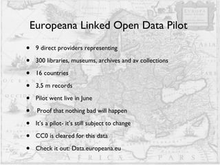 Europeana Linked Open Data Pilot  9 direct providers representing 300 libraries, museums, archives and av collections 16 countries  3,5 m records Pilot went live in June Proof that nothing bad will happen It’s a pilot- it’s still subject to change CC0 is cleared for this data Check it out: Data.europeana.eu 