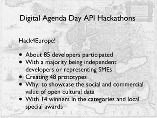 Digital Agenda Day API Hackathons  Hack4Europe! About 85 developers participated With a majority being independent developers or representing SMEs Creating 48 prototypes Why: to showcase the social and commercial value of open cultural data With 14 winners in the categories and local special awards 