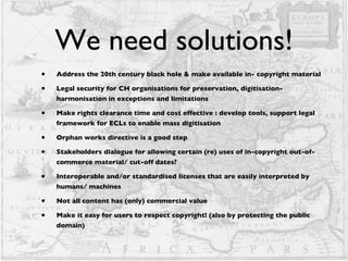 We need solutions! Address the 20th century black hole & make available in- copyright material Legal security for CH organisations for preservation, digitisation- harmonisation in exceptions and limitations Make rights clearance time and cost effective : develop tools, support legal framework for ECLs to enable mass digitisation Orphan works directive is a good step Stakeholders dialogue for allowing certain (re) uses of in-copyright out-of-commerce material/ cut-off dates?  Interoperable and/or standardised licenses that are easily interpreted by humans/ machines Not all content has (only) commercial value Make it easy for users to respect copyright! (also by protecting the public domain) 