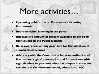 More activities… Upcoming publication on Europeana’s Licensing Framework Improve rights’ labelling in the portal Increase the amount of content available under open licenses and in the Public Domain Raise awareness among providers for the adoption of standardised licenses  Advocacy with the Commission for standardisation of licenses and rights’ information and for solutions with rightsholders to promote adoption of open licenses for certain uses (ie non-commercial, educational, etc)  