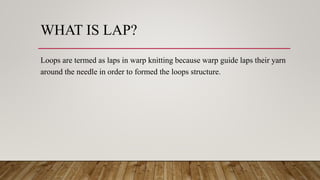 WHAT IS LAP?
Loops are termed as laps in warp knitting because warp guide laps their yarn
around the needle in order to formed the loops structure.
 