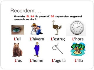Recordem….
Els articles EL i LA i la preposició DE s’apostrofen en general
davant de vocal o h :
 