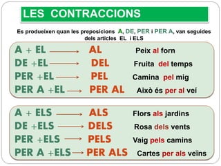 LES CONTRACCIONS
A + EL AL Peix al forn
DE +EL DEL Fruita del temps
PER +EL PEL Camina pel mig
PER A +EL PER AL Això és per al veí
Es produeixen quan les preposicions A, DE, PER i PER A, van seguides
dels articles EL i ELS
A + ELS ALS Flors als jardins
DE +ELS DELS Rosa dels vents
PER +ELS PELS Vaig pels camins
PER A +ELS PER ALS Cartes per als veïns
 
