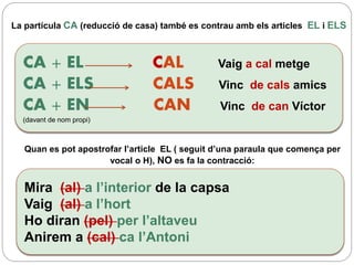La partícula CA (reducció de casa) també es contrau amb els articles EL i ELS
CA + EL CAL Vaig a cal metge
CA + ELS CALS Vinc de cals amics
CA + EN CAN Vinc de can Víctor
(davant de nom propi)
Mira (al) a l’interior de la capsa
Vaig (al) a l’hort
Ho diran (pel) per l’altaveu
Anirem a (cal) ca l’Antoni
Quan es pot apostrofar l’article EL ( seguit d’una paraula que comença per
vocal o H), NO es fa la contracció:
 