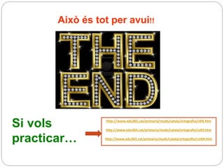 Això és tot per avui!!
Si vols
practicar…
http://www.edu365.cat/primaria/muds/catala/ortografia/ci04.htm
http://www.edu365.cat/primaria/muds/catala/ortografia/cs03.htm
http://www.edu365.cat/primaria/muds/catala/ortografia/cm04.htm
 