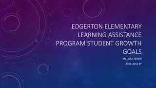 EDGERTON ELEMENTARY 
LEARNING ASSISTANCE 
PROGRAM STUDENT GROWTH 
GOALS 
MELISSA FERRIS 
2014-2015 SY 
 