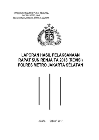 0
KEPOLISIAN NEGARA REPUBLIK INDONESIA
DAERAH METRO JAYA
RESORT METROPOLITAN JAKARTA SELATAN
LAPORAN HASIL PELAKSANAAN
RAPAT SUN RENJA TA 2018 (REVISI)
POLRES METRO JAKARTA SELATAN
Jakarta, Oktober 2017
 