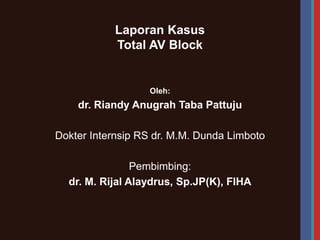 Laporan Kasus
Total AV Block
Oleh:
dr. Riandy Anugrah Taba Pattuju
Dokter Internsip RS dr. M.M. Dunda Limboto
Pembimbing:
dr. M. Rijal Alaydrus, Sp.JP(K), FIHA
 