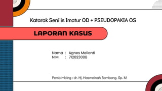 Nama : Agnes Melianti
NIM : 712023008
Katarak Senilis Imatur OD + PSEUDOPAKIA OS
LAPORAN KASUS
Pembimbing : dr. Hj. Hasmeinah Bambang, Sp. M
 
