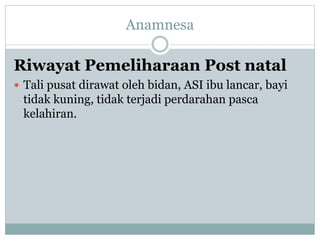 Riwayat Pemeliharaan Post natal
 Tali pusat dirawat oleh bidan, ASI ibu lancar, bayi
tidak kuning, tidak terjadi perdarahan pasca
kelahiran.
Anamnesa
 