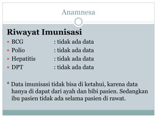 Riwayat Imunisasi
 BCG : tidak ada data
 Polio : tidak ada data
 Hepatitis : tidak ada data
 DPT : tidak ada data
* Data imunisasi tidak bisa di ketahui, karena data
hanya di dapat dari ayah dan bibi pasien. Sedangkan
ibu pasien tidak ada selama pasien di rawat.
Anamnesa
 