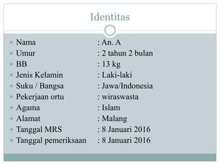 Identitas
 Nama : An. A
 Umur : 2 tahun 2 bulan
 BB : 13 kg
 Jenis Kelamin : Laki-laki
 Suku / Bangsa : Jawa/Indonesia
 Pekerjaan ortu : wiraswasta
 Agama : Islam
 Alamat : Malang
 Tanggal MRS : 8 Januari 2016
 Tanggal pemeriksaan : 8 Januari 2016
 