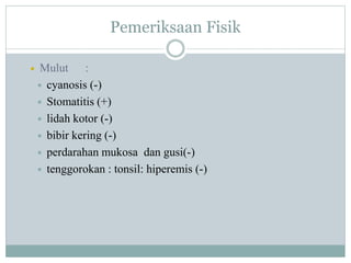 Pemeriksaan Fisik
 Mulut :
 cyanosis (-)
 Stomatitis (+)
 lidah kotor (-)
 bibir kering (-)
 perdarahan mukosa dan gusi(-)
 tenggorokan : tonsil: hiperemis (-)
 