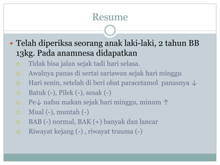 Resume
 Telah diperiksa seorang anak laki-laki, 2 tahun BB
13kg. Pada anamnesa didapatkan
 Tidak bisa jalan sejak tadi hari selasa.
 Awalnya panas di sertai sariawan sejak hari minggu
 Hari senin, setelah di beri obat paracetamol panasnya ↓
 Batuk (-), Pilek (-), sesak (-)
 Pe↓ nafsu makan sejak hari minggu, minum ↑
 Mual (-), muntah (-)
 BAB (-) normal, BAK (+) banyak dan lancar
 Riwayat kejang (-) , riwayat trauma (-)
 