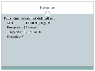 Resume
Pada pemeriksaan fisik didapatkan :
Nadi : 112 x/menit, reguler
Pernapasan : 32 x/menit
Temperatur : 36,3 °C axilla
Stomatitis (+)
 