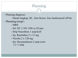 Planning
 Planning diagnosa :
- Darah lengkap, SE , foto thorax, foto lumbosacral AP/lat
 Planning terapi :
- MRS
- Inf. D5 ½ NS 1100 cc/24 jam
- Drip Neurobion 1 amp/kolf
- Inj. Ranitidine 2 x 12 mg
- Nicolin 2 x 120 mg
- Inj. Dexamethason 2 amp extra
3 x ½ amp
 