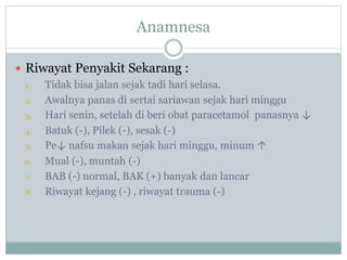 Anamnesa
 Riwayat Penyakit Sekarang :
1. Tidak bisa jalan sejak tadi hari selasa.
2. Awalnya panas di sertai sariawan sejak hari minggu
3. Hari senin, setelah di beri obat paracetamol panasnya ↓
4. Batuk (-), Pilek (-), sesak (-)
5. Pe↓ nafsu makan sejak hari minggu, minum ↑
6. Mual (-), muntah (-)
7. BAB (-) normal, BAK (+) banyak dan lancar
8. Riwayat kejang (-) , riwayat trauma (-)
 