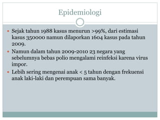 Epidemiologi
 Sejak tahun 1988 kasus menurun >99%, dari estimasi
kasus 350000 namun dilaporkan 1604 kasus pada tahun
2009.
 Namun dalam tahun 2009-2010 23 negara yang
sebelumnya bebas polio mengalami reinfeksi karena virus
impor.
 Lebih sering mengenai anak < 5 tahun dengan frekuensi
anak laki-laki dan perempuan sama banyak.
 