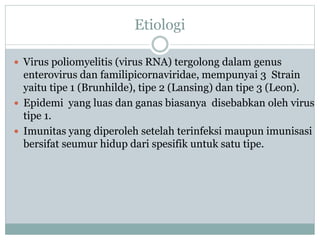 Etiologi
 Virus poliomyelitis (virus RNA) tergolong dalam genus
enterovirus dan familipicornaviridae, mempunyai 3 Strain
yaitu tipe 1 (Brunhilde), tipe 2 (Lansing) dan tipe 3 (Leon).
 Epidemi yang luas dan ganas biasanya disebabkan oleh virus
tipe 1.
 Imunitas yang diperoleh setelah terinfeksi maupun imunisasi
bersifat seumur hidup dari spesifik untuk satu tipe.
 