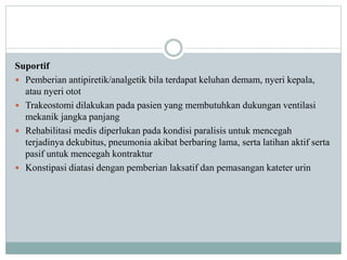 Suportif
 Pemberian antipiretik/analgetik bila terdapat keluhan demam, nyeri kepala,
atau nyeri otot
 Trakeostomi dilakukan pada pasien yang membutuhkan dukungan ventilasi
mekanik jangka panjang
 Rehabilitasi medis diperlukan pada kondisi paralisis untuk mencegah
terjadinya dekubitus, pneumonia akibat berbaring lama, serta latihan aktif serta
pasif untuk mencegah kontraktur
 Konstipasi diatasi dengan pemberian laksatif dan pemasangan kateter urin
 