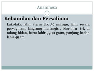 Anamnesa
Kehamilan dan Persalinan
Laki-laki, lahir aterm UK 39 minggu, lahir secara
pervaginam, langsung menangis , biru-biru (-), di
tolong bidan, berat lahir 3900 gram, panjang badan
lahir 49 cm
 