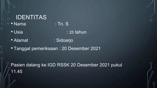 IDENTITAS
• Nama : Tn. S
• Usia : 25 tahun
• Alamat : Sidoarjo
• Tanggal pemeriksaan : 20 Desember 2021
Pasien datang ke IGD RSSK 20 Desember 2021 pukul
11.45
 