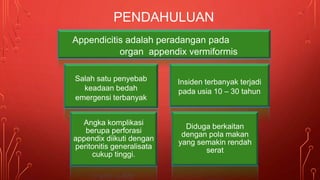 PENDAHULUAN
Appendicitis adalah peradangan pada
organ appendix vermiformis
Salah satu penyebab
keadaan bedah
emergensi terbanyak
Insiden terbanyak terjadi
pada usia 10 – 30 tahun
Angka komplikasi
berupa perforasi
appendix diikuti dengan
peritonitis generalisata
cukup tinggi.
Diduga berkaitan
dengan pola makan
yang semakin rendah
serat
 