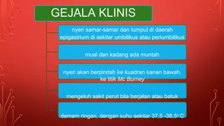GEJALA KLINIS
nyeri samar-samar dan tumpul di daerah
epigastrium di sekitar umbilikus atau periumbilikus
mual dan kadang ada muntah
nyeri akan berpindah ke kuadran kanan bawah,
ke titik Mc Burney
mengeluh sakit perut bila berjalan atau batuk
demam ringan, dengan suhu sekitar 37,5 -38,5o C
 