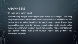 ANAMNESIS
• KU: Nyeri perut kanan bawah
Pasien datang dengan keluhan nyeri perut kanan bawah sejak 2 hari yang
lalu yang memberat pada hari ini. Nyeri awalnya dirasakan sekitar ulu hati
namun lama kemudian berpindah ke perut kanan bawah. Pasien juga
mengeluhkan rasa mual dan sempat muntah sebanyak 2x disertai nafsu
makan yang menurun sebelum masuk rumah sakit. Pasien mengeluhkan
juga demam Ketika nyeri perut muncul. Pasien baru pertama kali
merasakan seperti ini.
 