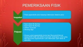 • Pada appendicitis akut biasanya ditemukan distensi perut
Inspeksi
• Nyeri tekan Mc Burney
• Nyeri lepas Mc Burney
• Defans muscular
• Rovsing Sign
Palpasi
• Khusus untuk appendicitis kronis tipe Reccurent/Interval
Appendicitis tidak ada defans muscular sedangkan untuk yang
tipe Reccurent Appendicular Colic ditemukan nyeri tekan di
apendiks.
PEMERIKSAAN FISIK
 