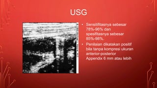 • Sensitifitasnya sebesar
78%-96% dan
spesifitasnya sebesar
85%-98%.
• Penilaian dikatakan positif
bila tanpa kompresi ukuran
anterior-posterior
Appendix 6 mm atau lebih
USG
 