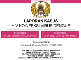 LAPORAN KASUS
HIV KOINFEKSI VIRUS DENGUE
Disusun Oleh:
Saraswati Qonitah Thifal 1610221065
SUB SMF /DIVISI PENYAKIT TROPIK DAN INFEKSI
DEPARTEMEN ILMU PENYAKIT DALAM
RS PUSAT ANGKATAN DARAT GATOT SOEBROTO
PERIODE 13 MARET – 20 MEI 2017
FAKULTAS KEDOKTERAN UPN “VETERAN” JAKARTA 2017
Pembimbing
dr. Deka Larasati, Sp.PD, M.Biomed
Pembimbing
Dr. dr. Soroy Lardo, Sp.PD FINASIM
 