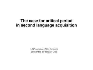 The case for critical period 
in second language acquisition 
LAP seminar, 28th October 
presented by Takashi Oba 
 