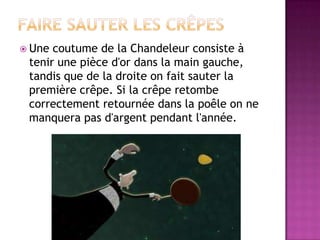 Faire sauter les crêpesUne coutume de la Chandeleur consiste à tenir une pièce d'or dans la main gauche, tandis que de la droite on fait sauter la première crêpe. Si la crêpe retombe correctement retournée dans la poêle on ne manquera pas d'argent pendant l'année. 