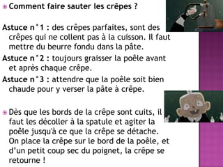 Comment faire sauter les crêpes ? Astuce n°1 : des crêpes parfaites, sont des crêpes qui ne collent pas à la cuisson. Il faut mettre du beurre fondu dans la pâte.  Astuce n°2 : toujours graisser la poêle avant et après chaque crêpe. Astuce n°3 : attendre que la poêle soit bien chaude pour y verser la pâte à crêpe. Dès que les bords de la crêpe sont cuits, il faut les décoller à la spatule et agiter la poêle jusqu'à ce que la crêpe se détache. On place la crêpe sur le bord de la poêle, et d’un petit coup sec du poignet, la crêpe se retourne !