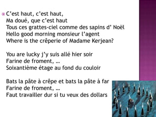 C’est haut, c’est haut, Ma doué, que c’est hautTous ces grattes-ciel comme des sapins d’ NoëlHello good morning monsieur l’agentWhereis the crêperie of Madame Kerjean?You are lucky j’y suis allé hier soirFarine de froment, …Soixantième étage au fond du couloirBats la pâte à crêpe et bats la pâte à farFarine de froment, …Faut travailler dur si tu veux des dollars