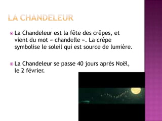 La chandeleurLa Chandeleur est la fête des crêpes, et vient du mot « chandelle ». La crêpe symbolise le soleil qui est source de lumière.La Chandeleur se passe 40 jours après Noël, le 2 février.