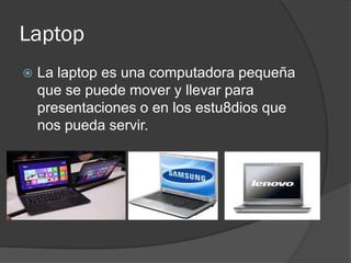 Laptop
   La laptop es una computadora pequeña
    que se puede mover y llevar para
    presentaciones o en los estu8dios que
    nos pueda servir.
 