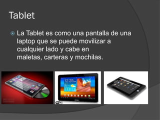 Tablet
   La Tablet es como una pantalla de una
    laptop que se puede movilizar a
    cualquier lado y cabe en
    maletas, carteras y mochilas.
 