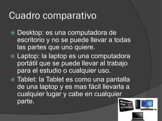 Cuadro comparativo
 Desktop: es una computadora de
  escritorio y no se puede llevar a todas
  las partes que uno quiere.
 Laptop: la laptop es una computadora
  portátil que se puede llevar al trabajo
  para el estudio o cualquier uso.
 Tablet: la Tablet es como una pantalla
  de una laptop y es mas fácil llevarla a
  cualquier lugar y cabe en cualquier
  parte.
 