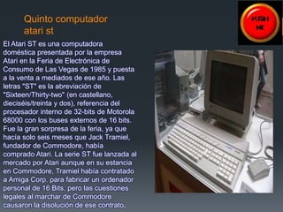 Quinto computador 
atari st 
El Atari ST es una computadora 
doméstica presentada por la empresa 
Atari en la Feria de Electrónica de 
Consumo de Las Vegas de 1985 y puesta 
a la venta a mediados de ese año. Las 
letras "ST" es la abreviación de 
"Sixteen/Thirty-two" (en castellano, 
dieciséis/treinta y dos), referencia del 
procesador interno de 32-bits de Motorola 
68000 con los buses externos de 16 bits. 
Fue la gran sorpresa de la feria, ya que 
hacía solo seis meses que Jack Tramiel, 
fundador de Commodore, había 
comprado Atari. La serie ST fue lanzada al 
mercado por Atari aunque en su estancia 
en Commodore, Tramiel había contratado 
a Amiga Corp. para fabricar un ordenador 
personal de 16 Bits, pero las cuestiones 
legales al marchar de Commodore 
causaron la disolución de ese contrato. 
 