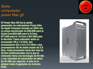 Sexto 
computador 
power Mac g5 
El Power Mac G5 fue la quinta 
generación de ordenadores Power Mac 
de Apple Computer lanzado en 2004 con 
un precio aproximado de $39,999 para la 
Quad-Core,$54,999 para la 8-Core, 
$77,999 para la 12-Core y $47,999 para 
la Servidor. Cada ordenador tenía un 
procesador G5 a 1.8 GHz, dos 
procesadores G5 a 2.0 ó 2.3 GHz o dos 
procesadores G5 de doble núcleo de 2.5 
GHz. Cada procesador tenía dos vías de 
32 bits unidireccionales con lo que el 
ordenador tiene una tecnología de 64 bits 
y una velocidad de transmisión de datos 
de 20 GBs por segundo. A esto se le 
añaden hasta 8 gigabytes de memoria 
RAM. 
 