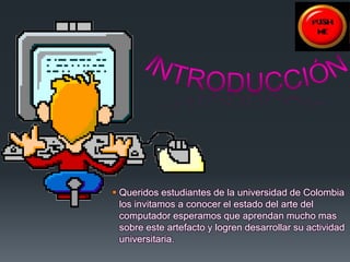  Queridos estudiantes de la universidad de Colombia 
los invitamos a conocer el estado del arte del 
computador esperamos que aprendan mucho mas 
sobre este artefacto y logren desarrollar su actividad 
universitaria. 
 