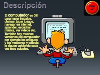El computador es útil 
para hacer trabajos, 
chatear, jugar juegos, 
navegar en internet, 
aprender, escuchar 
música, ver videos etc. 
También hay muchas 
versiones del computador 
por ejemplo los antiguos 
y los modernos y todavía 
lo siguen volviendo cada 
ves mas actuales. 
 