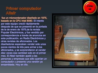 fue un microordenador diseñado en 1975, 
basado en la CPU Intel 8080. El interés 
por este equipo creció rápidamente 
después de que se presentó en la portada 
de la de enero de 1975,de la revista 
Popular Electrónicos, y fue vendido por 
correspondencia a través de anuncios en 
esta publicación, en Radio Electrónicos y 
otras revistas de aficionados. Los 
diseñadores esperaban vender solo unos 
pocos cientos de kits para armar a los 
aficionados, y se sorprendieron al vender 
diez veces esa cantidad solo en el primer 
mes. El Altaír también apeló a las 
personas y empresas que sólo querían un 
computador y presento una versión ya 
ensamblada. Hoy en día. 
 