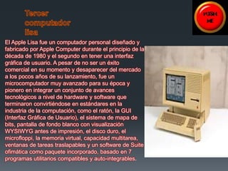 El Apple Lisa fue un computador personal diseñado y 
fabricado por Apple Computer durante el principio de la 
década de 1980 y el segundo en tener una interfaz 
gráfica de usuario. A pesar de no ser un éxito 
comercial en su momento y desaparecer del mercado 
a los pocos años de su lanzamiento, fue un 
microcomputador muy avanzado para su época y 
pionero en integrar un conjunto de avances 
tecnológicos a nivel de hardware y software que 
terminaron convirtiéndose en estándares en la 
industria de la computación, como el ratón, la GUI 
(Interfaz Gráfica de Usuario), el sistema de mapa de 
bits, pantalla de fondo blanco con visualización 
WYSIWYG antes de impresión, el disco duro, el 
microfloppi, la memoria virtual, capacidad multitarea, 
ventanas de tareas traslapables y un software de Suite 
ofimática como paquete incorporado, basado en 7 
programas utilitarios compatibles y auto-integrables. 
 